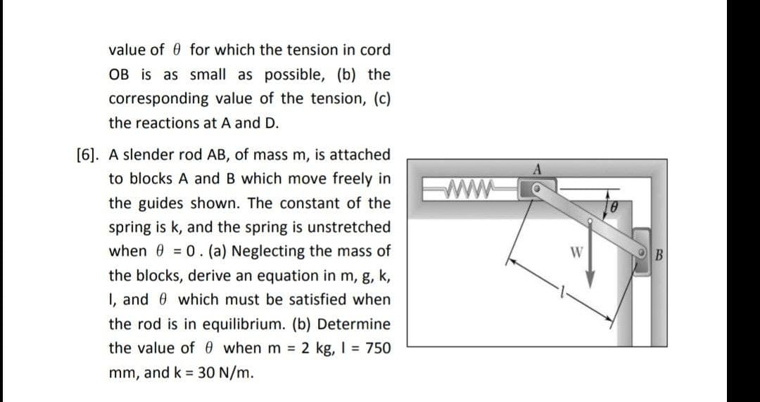 value of 0 for which the tension in cord
OB is as small as possible, (b) the
corresponding value of the tension, (c)
the reactions at A and D.
[6]. A slender rod AB, of mass m, is attached
to blocks A and B which move freely in
ww
the guides shown. The constant of the
spring is k, and the spring is unstretched
when 0 = 0. (a) Neglecting the mass of
W
B
the blocks, derive an equation in m, g, k,
I, and 0 which must be satisfied when
the rod is in equilib
m.
Determine
the value of0 when m = 2 kg, I = 750
mm, and k = 30 N/m.
