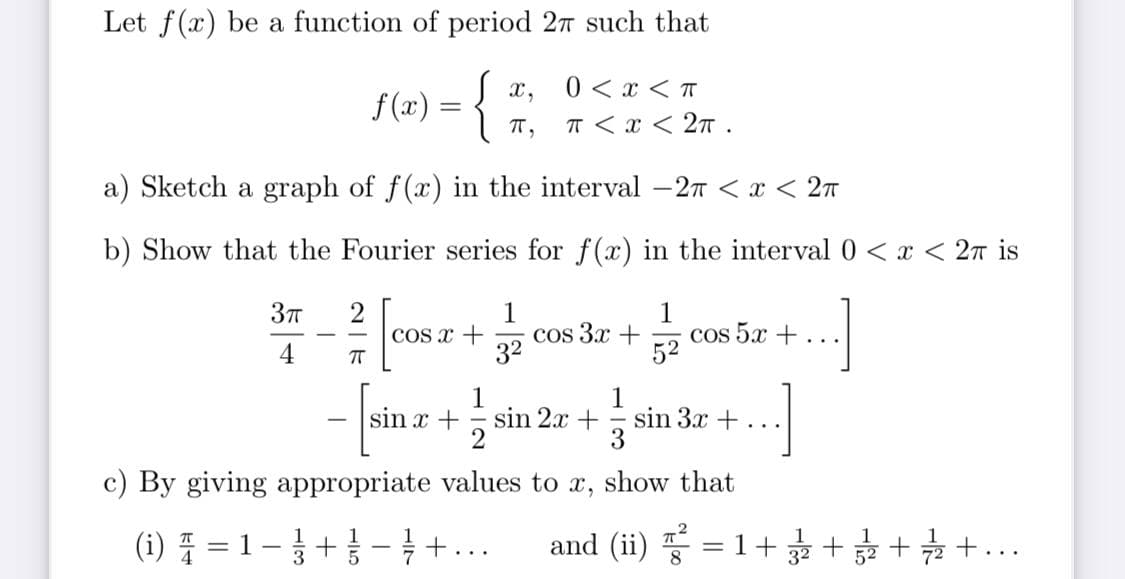 Let f(x) be a function of period 27 such that
{
0 < x < T
T < x < 2T.
x,
f (x)
T,
a) Sketch a graph of f(x) in the interval -27 < x < 27
b) Show that the Fourier series for f(x) in the interval 0 < x < 2n is
cos 3x +
32
1
cos 5.x +
52
COs x +
..
4
1
sin 2x +
2
1
sin 3x +
3
sin x +
...
c) By giving appropriate values to x, show that
(i) E
1-+ - } +...
and (ii) = 1++ + +...
