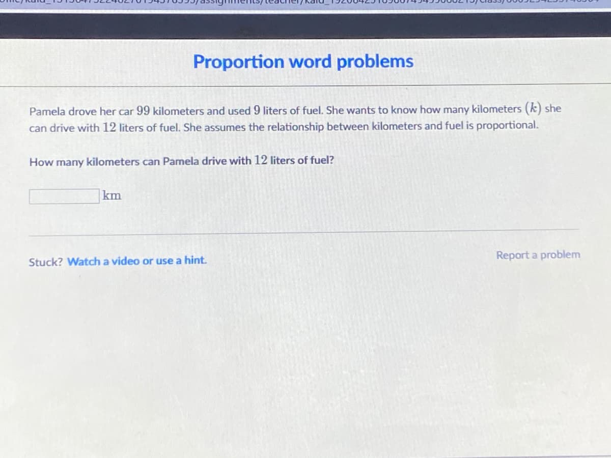 Proportion word problems
Pamela drove her car 99 kilometers and used 9 liters of fuel. She wants to know how many kilometers (k) she
can drive with 12 liters of fuel. She assumes the relationship between kilometers and fuel is proportional.
How many kilometers can Pamela drive with 12 liters of fuel?
km
Report a problem
Stuck? Watch a video or use a hint.
