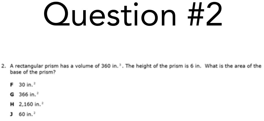 Question #2
2. A rectangular prism has a volume of 360 in.'. The height of the prism is 6 in. What is the area of the
base of the prism?
F 30 in.
G 366 in.
H 2,160 in.
J 60 in.
