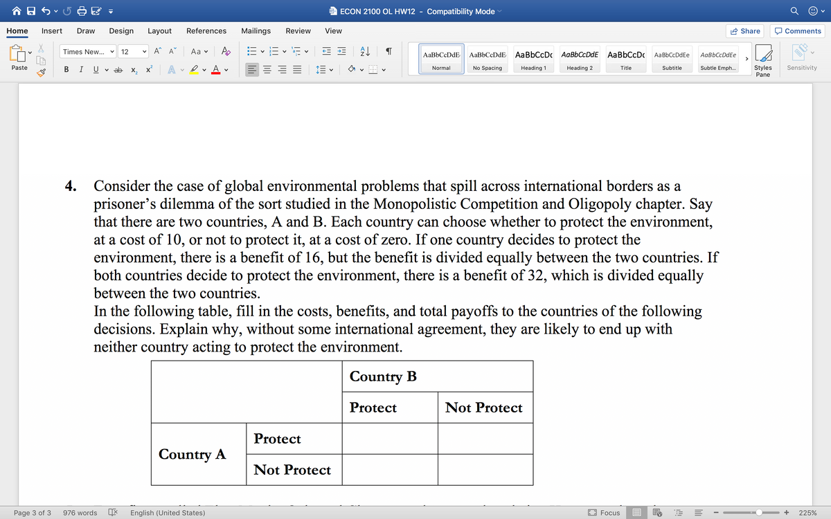 合日ら
ECON 2100 OL HW12
Compatibility Mode
Home
Insert
Draw
Design
Layout
References
Mailings
Review
View
Share
O Comments
A^ A°
Аa v
E vE - E E E
Times New...
12
AaBbCcDdE
AaBbCcDdE
AaBbCcDc AaBbCcDdE AaBbCcDc
AaBbCcDdEe
AaBbCcDdEe
>
A
E = = E
Subtle Emph...
Styles
Pane
Paste
U v ab x, x
No Spacing
Title
Subtitle
Sensitivity
Normal
Heading 1
Heading 2
4.
Consider the case of global environmental problems that spill across international borders as a
prisoner's dilemma of the sort studied in the Monopolistic Competition and Oligopoly chapter. Say
that there are two countries, A and B. Each country can choose whether to protect the environment,
at a cost of 10, or not to protect it, at a cost of zero. If one country decides to protect the
environment, there is a benefit of 16, but the benefit is divided equally between the two countries. If
both countries decide to protect the environment, there is a benefit of 32, which is divided equally
between the two countries.
In the following table, fill in the costs, benefits, and total payoffs to the countries of the following
decisions. Explain why, without some international agreement, they are likely to end up with
neither country acting to protect the environment.
Country B
Protect
Not Protect
Protect
Country A
Not Protect
Page 3 of 3
976 words
English (United States)
Focus
225%
