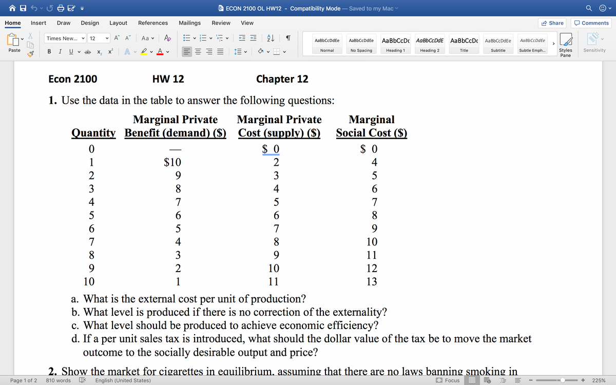 O ECON 2100 OL HW12 - Compatibility Mode
Saved to my Mac
Home
Insert
Draw
Design
Layout
References
Mailings
Review
View
Share
O Comments
v A^ A^
Аa v
E v E v E v
Times New...
12
AaBbCcDdEe
AaBbCcDdEe
AaBbCcDc AaBbCcDdE AaBbCcDc
AaBbCcDdEe
AaBbCcDdEe
>
A
A
E = = =
Subtle Emph...
Styles
Pane
Sensitivity
Paste
В
U
v ab X,
Normal
No Spacing
Heading 1
Heading 2
Title
Subtitle
Econ 2100
HW 12
Chapter 12
1. Use the data in the table to answer the following questions:
Marginal Private
Quantity Benefit (demand) ($) Cost (supply) ($)
Marginal
Social Cost ($)
Marginal Private
$ 0
$ 0
1
$10
2
4
2
9.
3
5
3
8.
4
6.
4
7
5
7
5
6.
6.
8.
6.
5
7
9.
7
4
8.
10
8.
3
9.
11
2
10
12
10
1
11
13
a. What is the external cost per unit of production?
b. What level is produced if there is no correction of the externality?
c. What level should be produced to achieve economic efficiency?
d. If a per unit sales tax is introduced, what should the dollar value of the tax be to move the market
outcome to the socially desirable output and price?
2. Show the market for cigarettes in equilibrium, assuming that there are no laws banning smoking in
Page 1 of 2
810 words
English (United States)
E3 Focus
目 晶
225%
