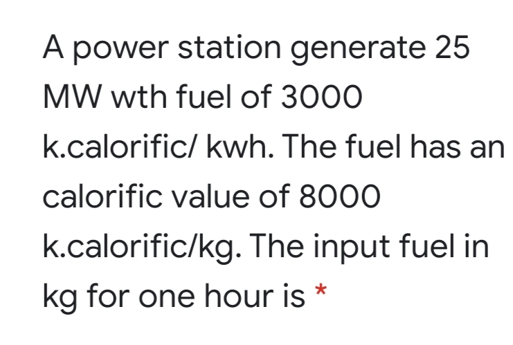 A power station generate 25
MW wth fuel of 3000
k.calorific/ kwh. The fuel has an
calorific value of 8000
k.calorific/kg. The input fuel in
kg for one hour is *
