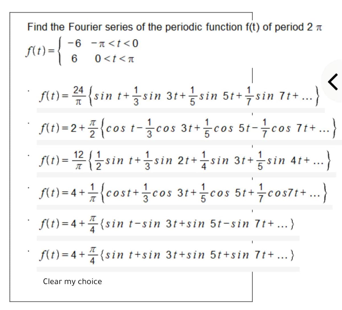 Find the Fourier series of the periodic function f(t) of period 2 T
-6 -T<t <0
f(t) =
0<t<T
f(t)= 4{sin
t+ .)
sin 3t+ sin 5t+sin 7t+
ft)=2+플(cos t-3cos gcos 5t-극cos 71+..
cos 5t-cos 71+
3t+
12 ( 1
f(t) = sin t+
sin 21+sin 3t+sin
in 4t+
nw-4+1(cost+cos 31+금cos 51+ 늑co371*)
COS
f(t)= 4+(sin t-sin 3t+sin 5t-sin 7t+ ...}
4
f(t) = 4 +{sin t+sin 3t+sin 5t+sin 7t + ...}
Clear my choice
