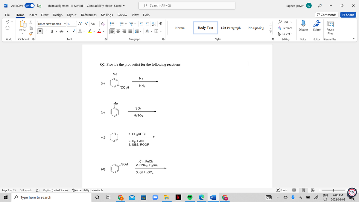 W
AutoSave On
chem assignment-converted - Compatibility Mode • Saved -
O Search (Alt+Q)
raghav grover
RG
File
Home
Insert
Draw
Design Layout
References Mailings
Review
View
Help
P Comments
A Share
- A A Aa v A
O Find
Times New Roman
v 12
a- v
Normal
Body Text
List Paragraph
No Spacing
E Replace
Paste
В
I
U v ab x, x A
Dictate
Editor
Reuse
A Select v
Files
Undo
Clipboard s
Font
Paragraph
Styles
Editing
Voice
Editor
Reuse Files
Q2. Provide the product(s) for the following reactions.
|
Me
Na
(a)
NH3
`CO2H
Me
SO3
(b)
H2SO4
1. CH3COCI
(c)
2. H2, Pd/C
3. NBS, ROOR
1. Cl2, FeCl3
2. ΗΝΟ3, H,SO,
SO3H
(d)
3. dil. H2SO4
K Accessibility: Unavailable
D Focus
Page 2 of 13
517 words
English (United States)
16
ENG
6:08 PM
O Type here to search
W
m
US
2022-03-02
画
