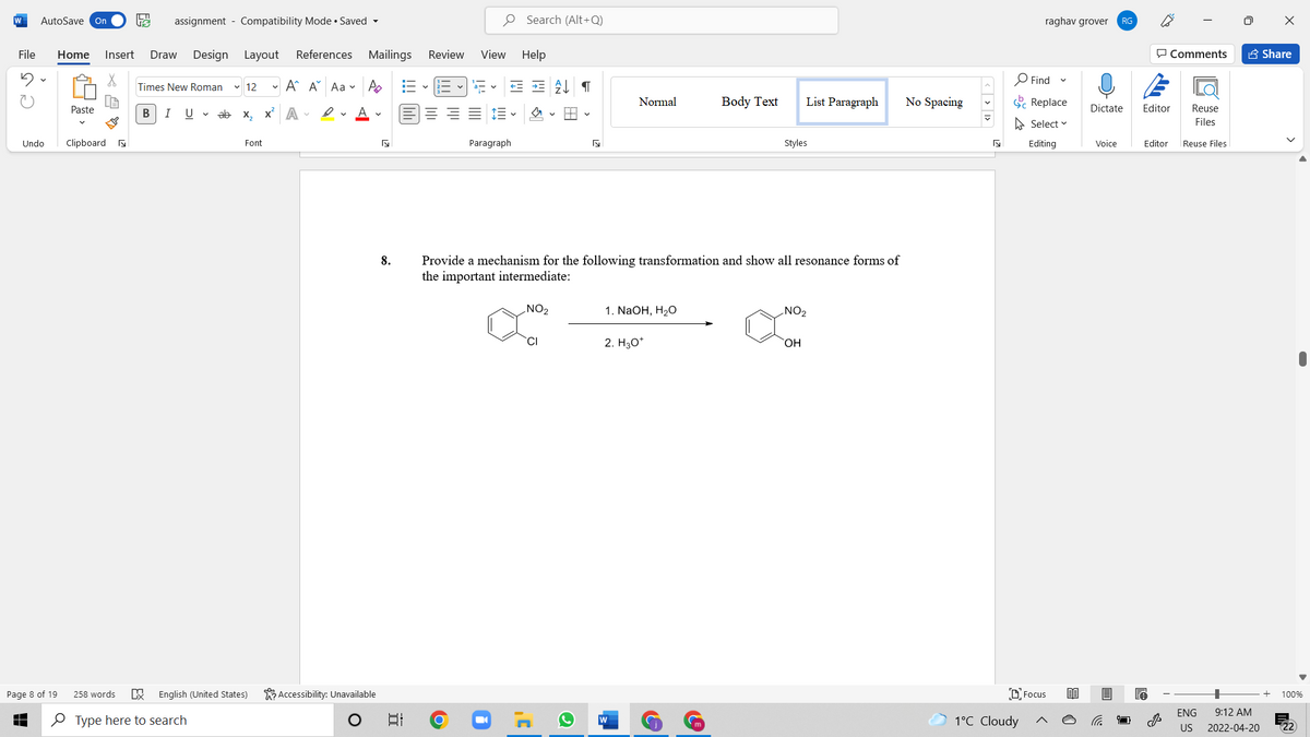 W
AutoSave On
assignment - Compatibility Mode • Saved -
O Search (Alt+Q)
raghav grover
RG
File
Home
Insert
Draw
Design Layout
References Mailings
Review
View Help
P Comments
A Share
O Find
Times New Roman
v 12
- A A Aa v A
Normal
Body Text
List Paragraph
No Spacing
E Replace
Paste
В
I
U v ab x, x A -
Dictate
Editor
Reuse
A Select v
Files
Undo
Clipboard a
Font
Paragraph
Styles
Editing
Voice
Editor
Reuse Files
Provide a mechanism for the following transformation and show all resonance forms of
the important intermediate:
8.
NO2
1. NaOH, H2O
ZON
CI
2. H30*
HO.
K Accessibility: Unavailable
DFocus
Page 8 of 19
258 words
English (United States)
100%
ENG
9:12 AM
O Type here to search
1°C Cloudy
US
2022-04-20
近
