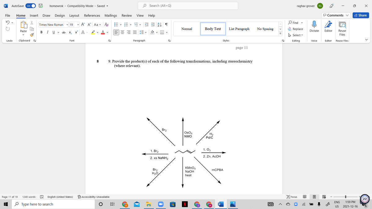 W
AutoSave On
homewrok - Compatibility Mode - Saved -
O Search (Alt+Q)
raghav grover
RG
File
Home
Insert
Design Layout
References Mailings
Review
View Help
O Comments
A Share
Draw
- A A Aa - A
O Find
Times New Roman
v 19
Normal
Body Text
List Paragraph
No Spacing
E Replace
Paste
В I
U v ab x, x A -
Dictate
Editor
Reuse
A Select v
Files
Undo
Clipboard
Font
Paragraph
Styles
Editing
Voice
Editor
Reuse Files
page 11
9. Provide the product(s) of each of the following transformations, including stereochemistry
(where relevant).
8
Br2
OsO4
NMO
H2
Pd/C
1. Br2
1. O3
2. Zn, ACOH
2. xs NaNH2
Br2
H20
KMNO4
NaOH
MCPBA
heat
Page 11 of 19
1248 words
English (United States)
Accessibility: Unavailable
D Focus
22
ENG
1:59 PM
O Type here to search
US
2021-12-16

