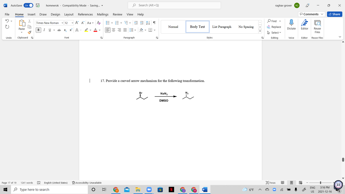 W
AutoSave On
homewrok - Compatibility Mode - Saving... -
O Search (Alt+Q)
raghav grover
RG
File
Home
Insert
Design Layout
References Mailings
Review
View Help
O Comments
A Share
Draw
O Find
Times New Roman
v 12
- A A Aa v A
Normal
Body Text
List Paragraph
No Spacing
E Replace
Paste
В
I
U v ab x, x A -
Dictate
Editor
Reuse
A Select v
Files
Undo
Clipboard s
Font
Paragraph
Styles
Editing
Voice
Editor
Reuse Files
17. Provide a curved arrow mechanism for the following transformation.
Br
NaN3
N3
DMSO
Page 17 of 19
1241 words
English (United States)
Accessibility: Unavailable
D Focus
22
ENG
3:16 PM
O Type here to search
6°F
US
2021-12-16
