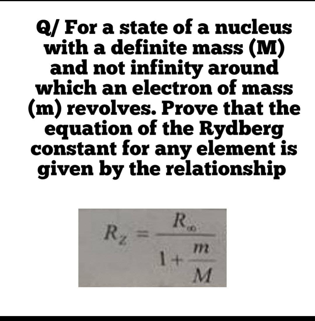 Q/ For a state of a nucleus
with a definite mass (M)
and not infinity around
which an electron of mass
(m) revolves. Prove that the
equation of the Rydberg
constant for any element is
given by the relationship
R.
R2
m
1 +
