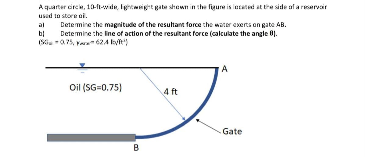 A quarter circle, 10-ft-wide, lightweight gate shown in the figure is located at the side of a reservoir
used to store oil.
a)
b)
(SGoil = 0.75, ywater= 62.4 Ib/ft³)
Determine the magnitude of the resultant force the water exerts on gate AB.
Determine the line of action of the resultant force (calculate the angle 0).
A
Oil (SG=0.75)
4 ft
Gate
