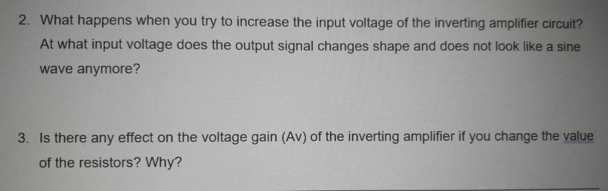 2. What happens when you try to increase the input voltage of the inverting amplifier circuit?
At what input voltage does the output signal changes shape and does not look like a sine
wave anymore?
3. Is there any effect on the voltage gain (Av) of the inverting amplifier if you change the value
of the resistors? Why?
