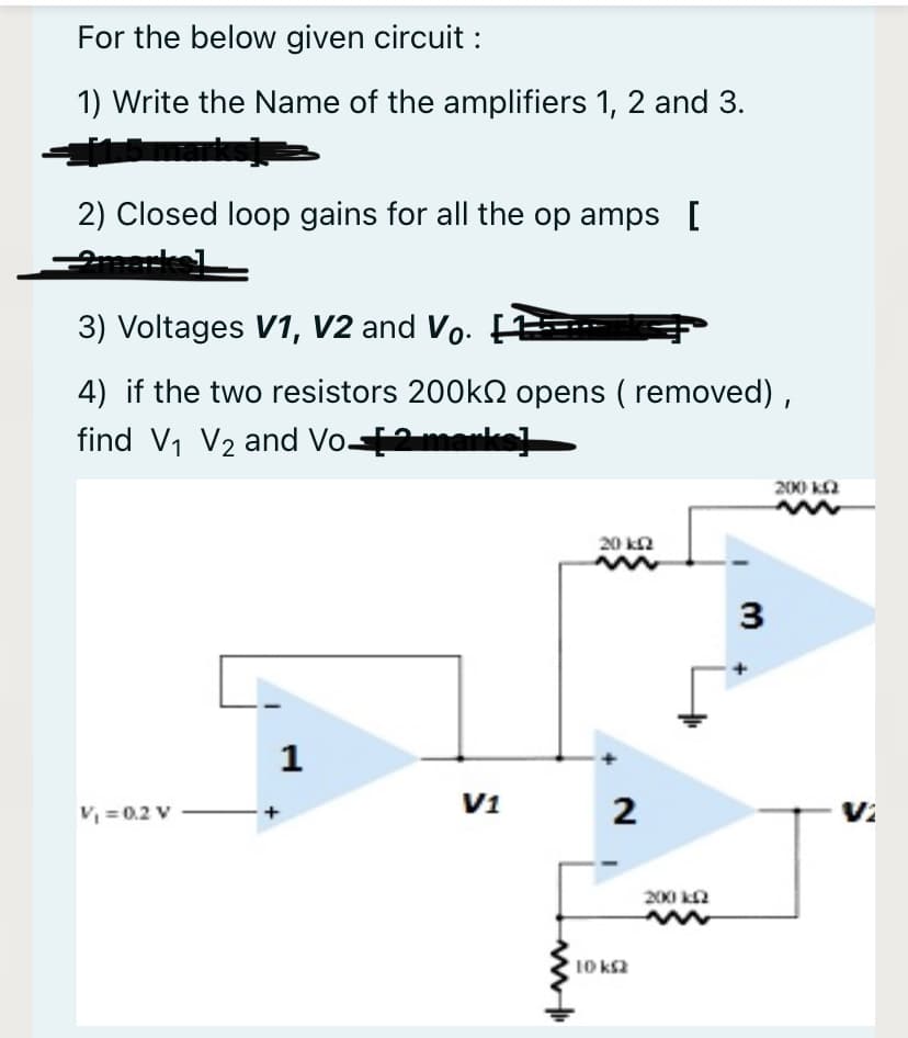 For the below given circuit :
1) Write the Name of the amplifiers 1, 2 and 3.
2) Closed loop gains for all the op amps [
3) Voltages V1, V2 and Vo. F
4) if the two resistors 200KN opens ( removed) ,
find V1 V2 and Vo-2marks]
200 k2
20 k2
3
1
V, = 0.2 V
V1
2
Vi
200 ka
10 ka
