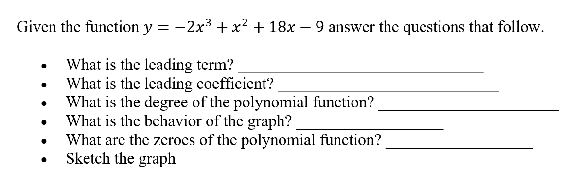 Given the function y = -2x3 + x² + 18x – 9 answer the questions that follow.
What is the leading term?
What is the leading coefficient?
What is the degree of the polynomial function?
What is the behavior of the graph?
What are the zeroes of the polynomial function?
Sketch the graph
