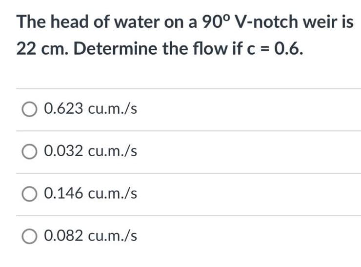 The head of water on a 90° V-notch weir is
22 cm. Determine the flow if c = 0.6.
O 0.623 cu.m./s
O 0.032 cu.m./s
O 0.146 cu.m./s
O 0.082 cu.m./s
