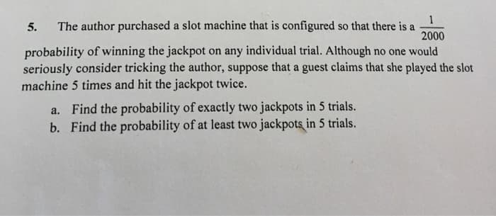 The author purchased a slot machine that is configured so that there is a
2000
5.
probability of winning the jackpot on any individual trial. Although no one would
seriously consider tricking the author, suppose that a guest claims that she played the slot
machine 5 times and hit the jackpot twice.
a. Find the probability of exactly two jackpots in 5 trials.
b. Find the probability of at least two jackpots in 5 trials.
