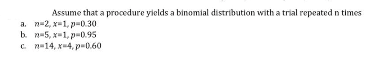 Assume that a procedure yields a binomial distribution with a trial repeated n times
a. n=2, x=1, p%3D0.30
b. n=5, x=1, p=0.95
c. n=14, x=4, p=0.60
