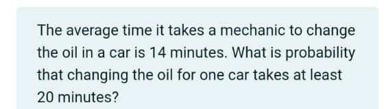 The average time it takes a mechanic to change
the oil in a car is 14 minutes. What is probability
that changing the oil for one car takes at least
20 minutes?
