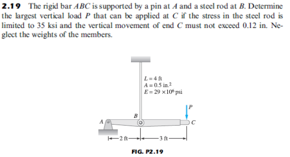 2.19 The rigid bar ABC is supported by a pin at A and a steel rod at B. Determine
the largest vertical load P that can be applied at C if the stress in the steel rod is
limited to 35 ksi and the vertical movement of end C must not exceed 0.12 in. Ne-
glect the weights of the members.
L=4 ft
A = 0.5 in.?
E= 29 ×10“ psi
B
2 ft-
3 ft
FIG. P2.19
