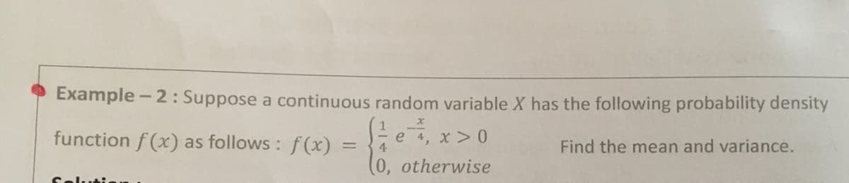 Example - 2: Suppose a continuous random variable X has the following probability density
function f (x) as follows : f(x)
e 4,
4.
Find the mean and variance.
(0, otherwise
Selutia.

