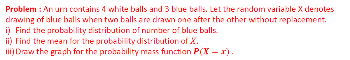 Problem : An urn contains 4 white balls and 3 blue balls. Let the random variable X denotes
drawing of blue balls when two balls are drawn one after the other without replacement.
i) Find the probability distribution of number of blue balls.
ii) Find the mean for the probability distribution of X.
iii) Draw the graph for the probability mass function P(X = x).
