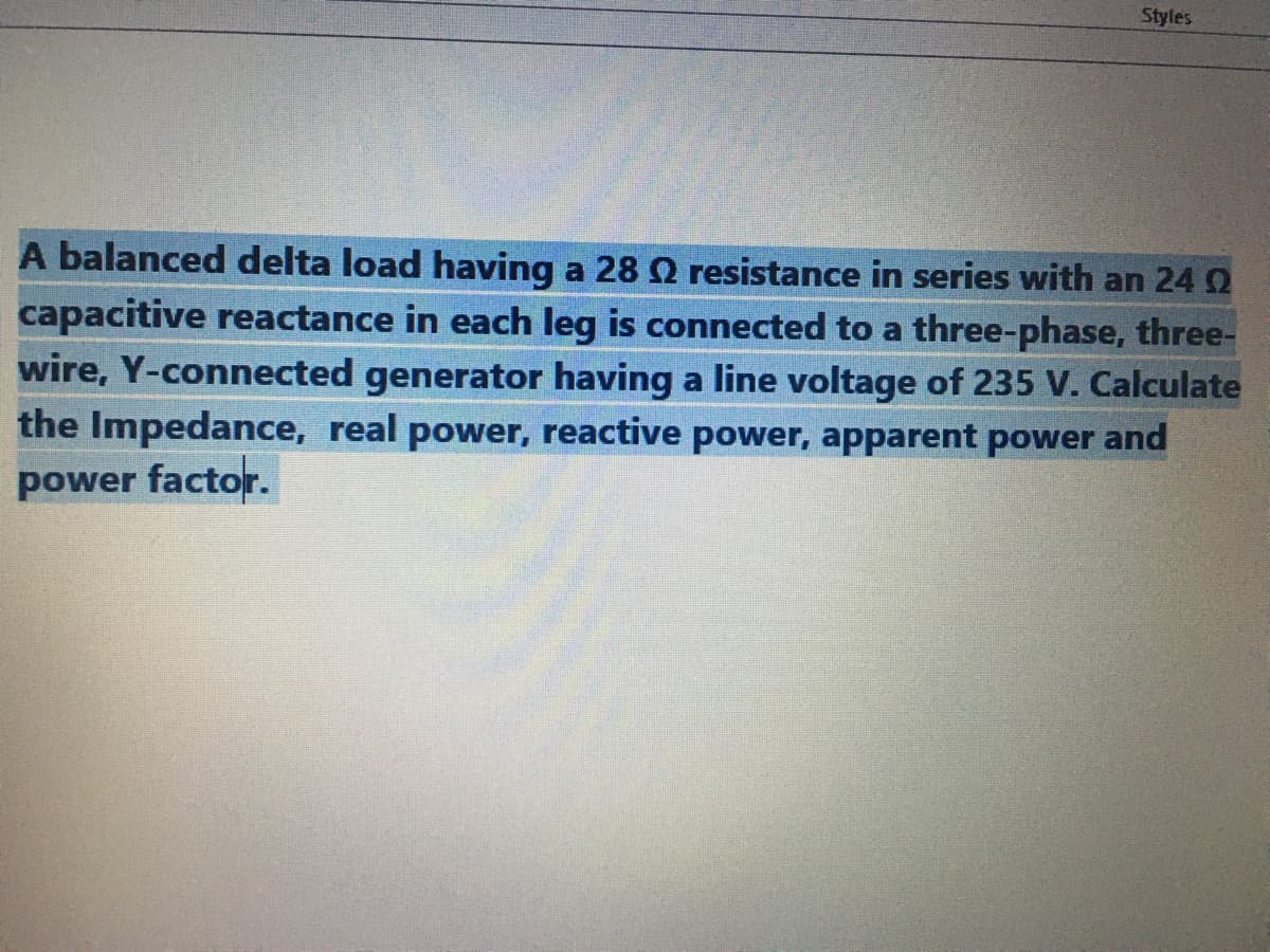 Styles
A balanced delta load having a 28 Q resistance in series with an 24 2
capacitive reactance in each leg is connected to a three-phase, three-
wire, Y-connected generator having a line voltage of 235 V. Calculate
the Impedance, real power, reactive power, apparent power and
power factor.
