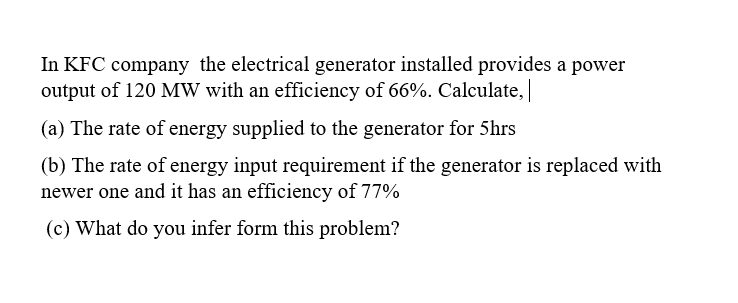 In KFC company the electrical generator installed provides a power
output of 120 MW with an efficiency of 66%. Calculate,
(a) The rate of energy supplied to the generator for 5hrs
(b) The rate of energy input requirement if the generator is replaced with
newer one and it has an efficiency of 77%
(c) What do you infer form this problem?
