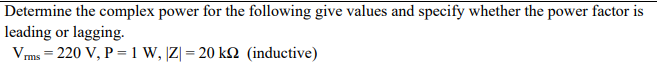 Determine the complex power for the following give values and specify whether the power factor is
leading or lagging.
Vms = 220 V, P =1 W, |Z| = 20 kM (inductive)
