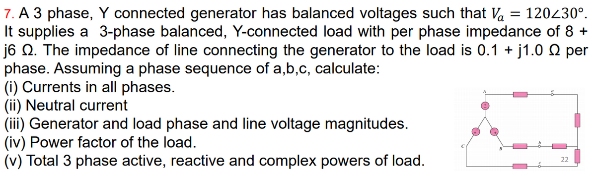 7. A 3 phase, Y connected generator has balanced voltages such that Va
It supplies a 3-phase balanced, Y-connected load with per phase impedance of 8 +
j6 Q. The impedance of line connecting the generator to the load is 0.1 + j1.0 Q per
phase. Assuming a phase sequence of a,b,c, calculate:
(i) Currents in all phases.
(ii) Neutral current
(iii) Generator and load phase and line voltage magnitudes.
(iv) Power factor of the load.
(v) Total 3 phase active, reactive and complex powers of load.
120230°.
22
