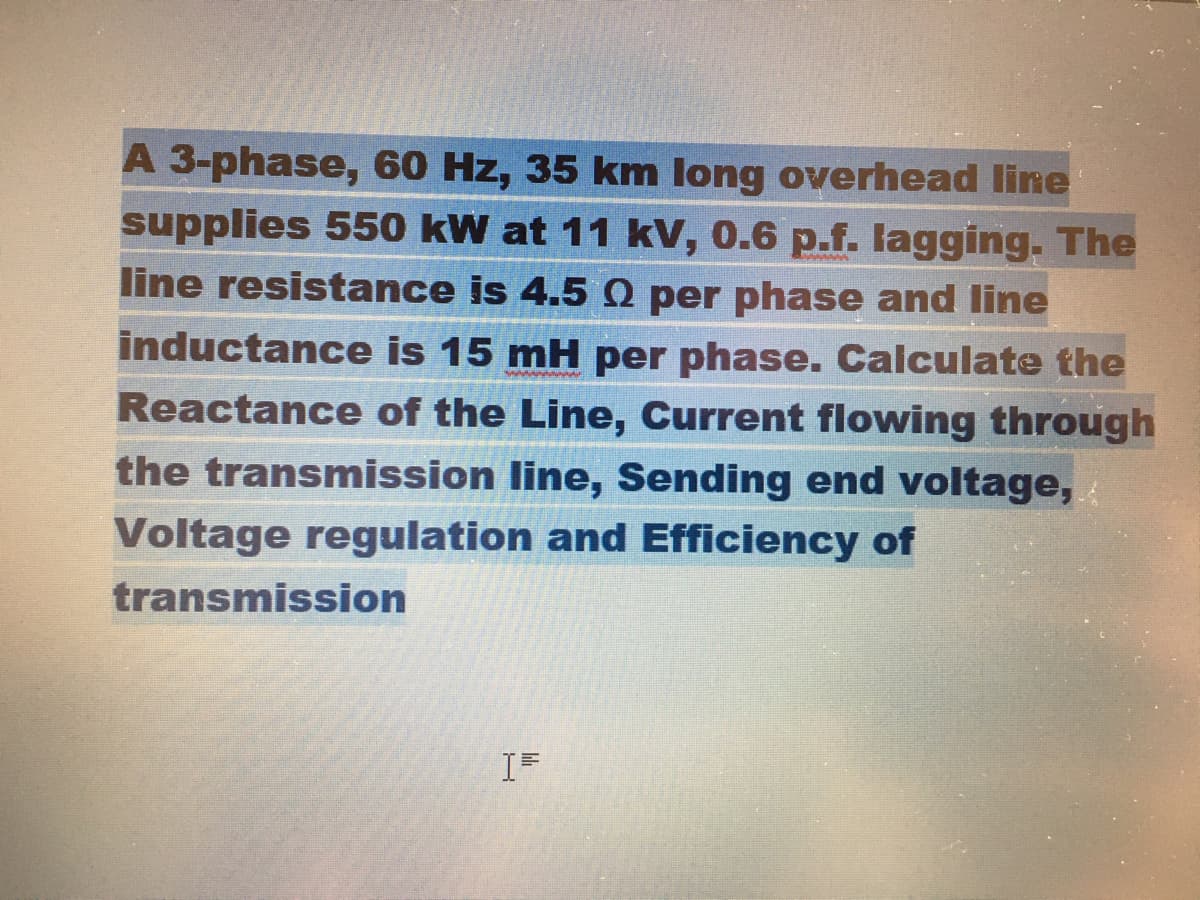 A 3-phase, 60 Hz, 35 km long overhead line
supplies 550 kW at 11 kV, 0.6 p.f. lagging. The
line resistance is 4.5 Q per phase and line
inductance is 15 mH per phase. Calculate the
Reactance of the Line, Current flowing through
the transmission line, Sending end voltage,
Voltage regulation and Efficiency of
transmission

