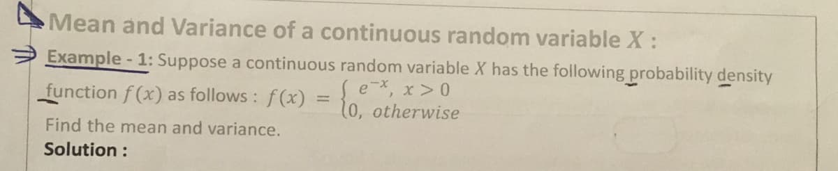 Mean and Variance of a continuous random variable X:
Example-1: Suppose a continuous random variable X has the following probability density
e*, x > 0
function f (x) as follows: f (X) = 10, otherwise
Find the mean and variance.
Solution :
