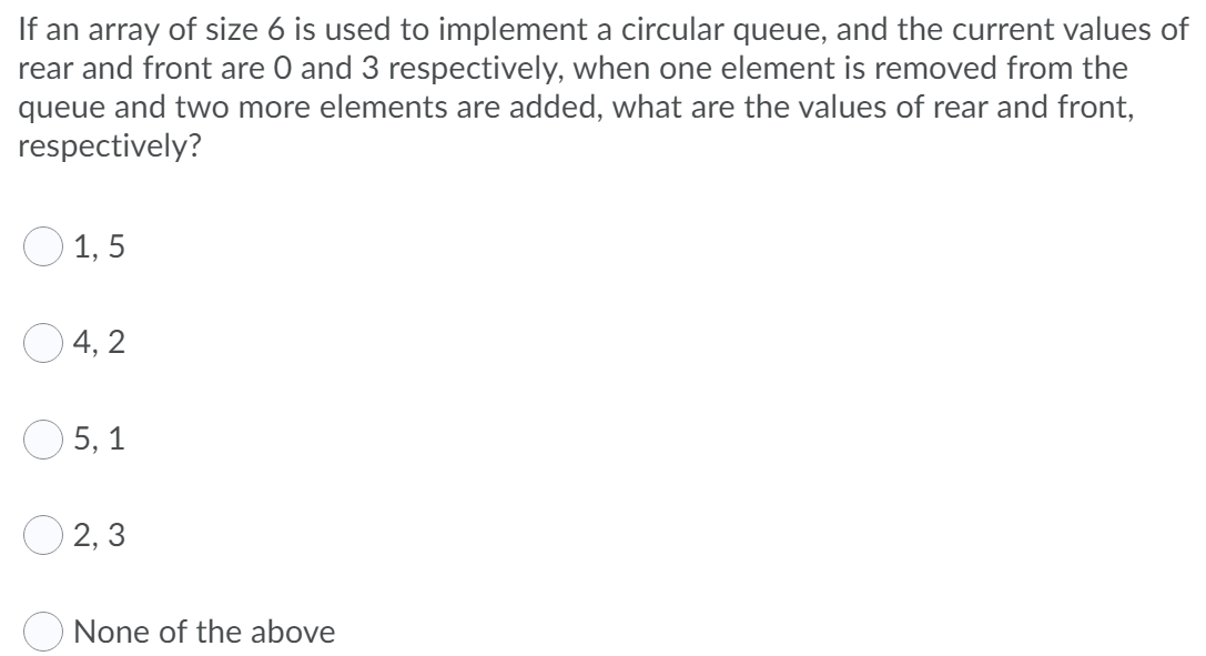 If an array of size 6 is used to implement a circular queue, and the current values of
rear and front are O and 3 respectively, when one element is removed from the
queue and two more elements are added, what are the values of rear and front,
respectively?
O 1, 5
O 4, 2
5, 1
O 2, 3
None of the above

