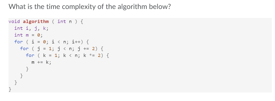 What is the time complexity of the algorithm below?
void algorithm ( int n ) {
int i, j, k;
int m = 0;
for ( i = 0; i < n; i++) {
for ( j = 1; j < n; j += 2) {
for ( k = 1; k < n; k *= 2) {
m += k;
}
