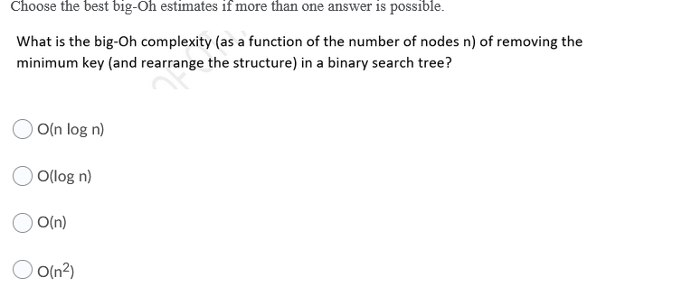 Choose the best big-Oh estimates if more than one answer is possible.
What is the big-Oh complexity (as a function of the number of nodes n) of removing the
minimum key (and rearrange the structure) in a binary search tree?
O(n log n)
O(log n)
O(n)
O(n?)
