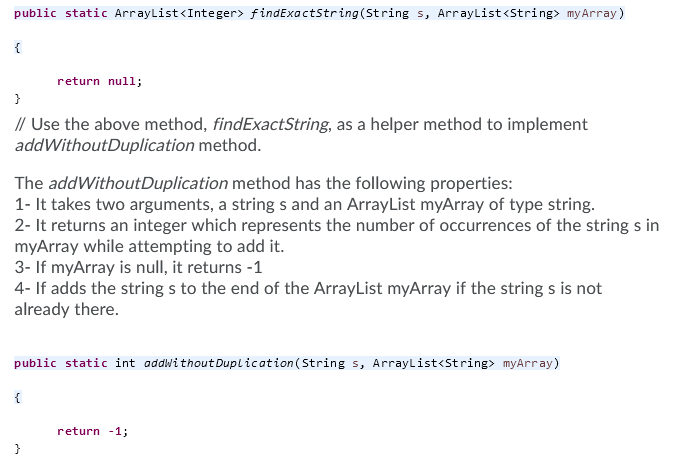public static ArrayList<Integer> findExactString(String s, ArrayList<String> myArray)
{
return null;
}
// Use the above method, findExactString, as a helper method to implement
addWithoutDuplication method.
The addWithoutDuplication method has the following properties:
1- It takes two arguments, a string s and an ArrayList myArray of type string.
2- It returns an integer which represents the number of occurrences of the string s in
myArray while attempting to add it.
3- If myArray is null, it returns -1
4- If adds the string s to the end of the ArrayList myArray if the string s is not
already there.
public static int addwithout Duplication(String s, ArrayList<String> myArray)
{
return -1;
