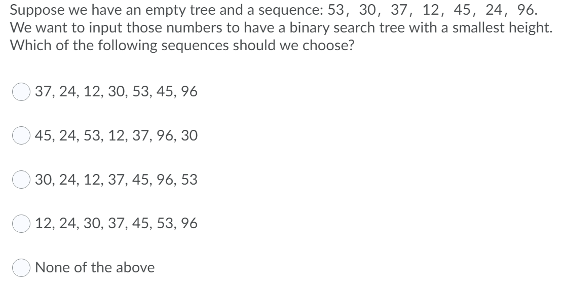 Suppose we have an empty tree and a sequence: 53, 30, 37, 12, 45, 24, 96.
We want to input those numbers to have a binary search tree with a smallest height.
Which of the following sequences should we choose?
37, 24, 12, 30, 53, 45, 96
О 45, 24, 53, 12, 37, 96, 30
30, 24, 12, 37, 45, 96, 53
12, 24, 30, 37, 45, 53, 96
None of the above
