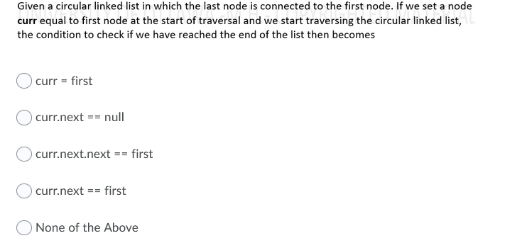 Given a circular linked list in which the last node is connected to the first node. If we set a node
curr equal to first node at the start of traversal and we start traversing the circular linked list,
the condition to check if we have reached the end of the list then becomes
curr = first
curr.next == null
curr.next.next == first
curr.next == first
None of the Above
