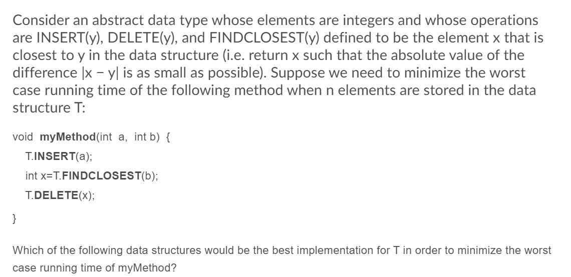 Consider an abstract data type whose elements are integers and whose operations
are INSERT(y), DELETE(y), and FINDCLOSEST(y) defined to be the element x that is
closest to y in the data structure (i.e. return x such that the absolute value of the
difference |x - y| is as small as possible). Suppose we need to minimize the worst
case running time of the following method when n elements are stored in the data
structure T:
void myMethod(int a, int b) {
T.INSERT(a);
int x=T.FINDCLOSEST(b);
T.DELETE(x);
}
Which of the following data structures would be the best implementation for T in order to minimize the worst
case running time of myMethod?
