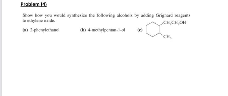Problem (4)
Show how you would synthesize the following alcohols by adding Grignard reagents
to ethylene oxide.
„CH,CH,OH
(a) 2-phenylethanol
(b) 4-methylpentan-1-ol
(c)
`CH;
