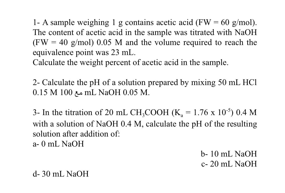 1- A sample weighing 1 g contains acetic acid (FW = 60 g/mol).
The content of acetic acid in the sample was titrated with NaOH
(FW = 40 g/mol) 0.05 M and the volume required to reach the
equivalence point was 23 mL.
Calculate the weight percent of acetic acid in the sample.
2- Calculate the pH of a solution prepared by mixing 50 mL HCI
0.15 M 100 o mL NAOH 0.05 M.
3- In the titration of 20 mL CH,COOH (K, = 1.76 x 105) 0.4 M
with a solution of NaOH 0.4 M, calculate the pH of the resulting
solution after addition of:
a- 0 mL NaOH
b- 10 mL NaOH
c- 20 mL NaOH
d- 30 mL NaOH
