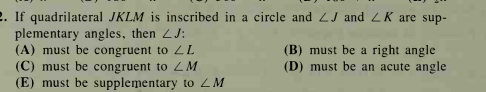 2. If quadrilateral JKLM is inscribed in a circle and 2J and ZK are sup-
plementary angles, then LJ:
(A) must be congruent to LL
(C) must be congruent to ZM
(E) must be supplementary to ZM
(B) must be a right angle
(D) must be an acute angle
