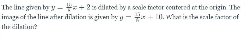 15
The line given by y
image of the line after dilation is given by y = x + 10. What is the scale factor of
Px + 2 is dilated by a scale factor centered at the origin. The
15
the dilation?
