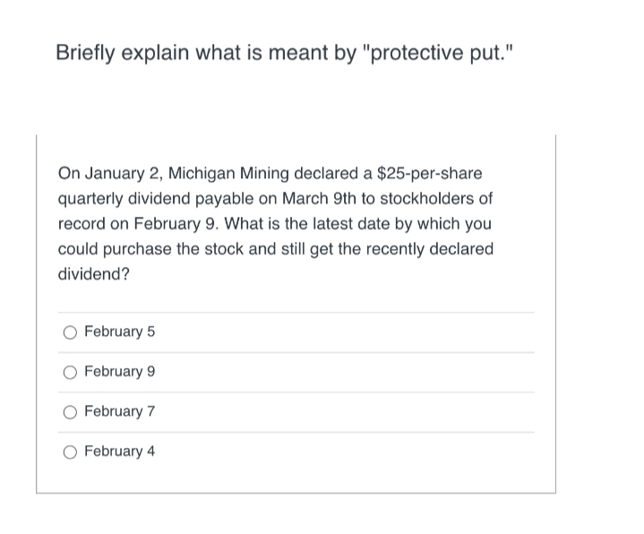 Briefly explain what is meant by "protective put."
On January 2, Michigan Mining declared a $25-per-share
quarterly dividend payable on March 9th to stockholders of
record on February 9. What is the latest date by which you
could purchase the stock and still get the recently declared
dividend?
February 5
O February 9
February 7
February 4
