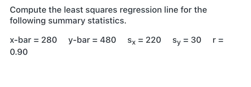 Compute the least squares regression line for the
following summary statistics.
x-bar = 280 y-bar = 480 Sx = 220 sy = 30
r =
0.90
