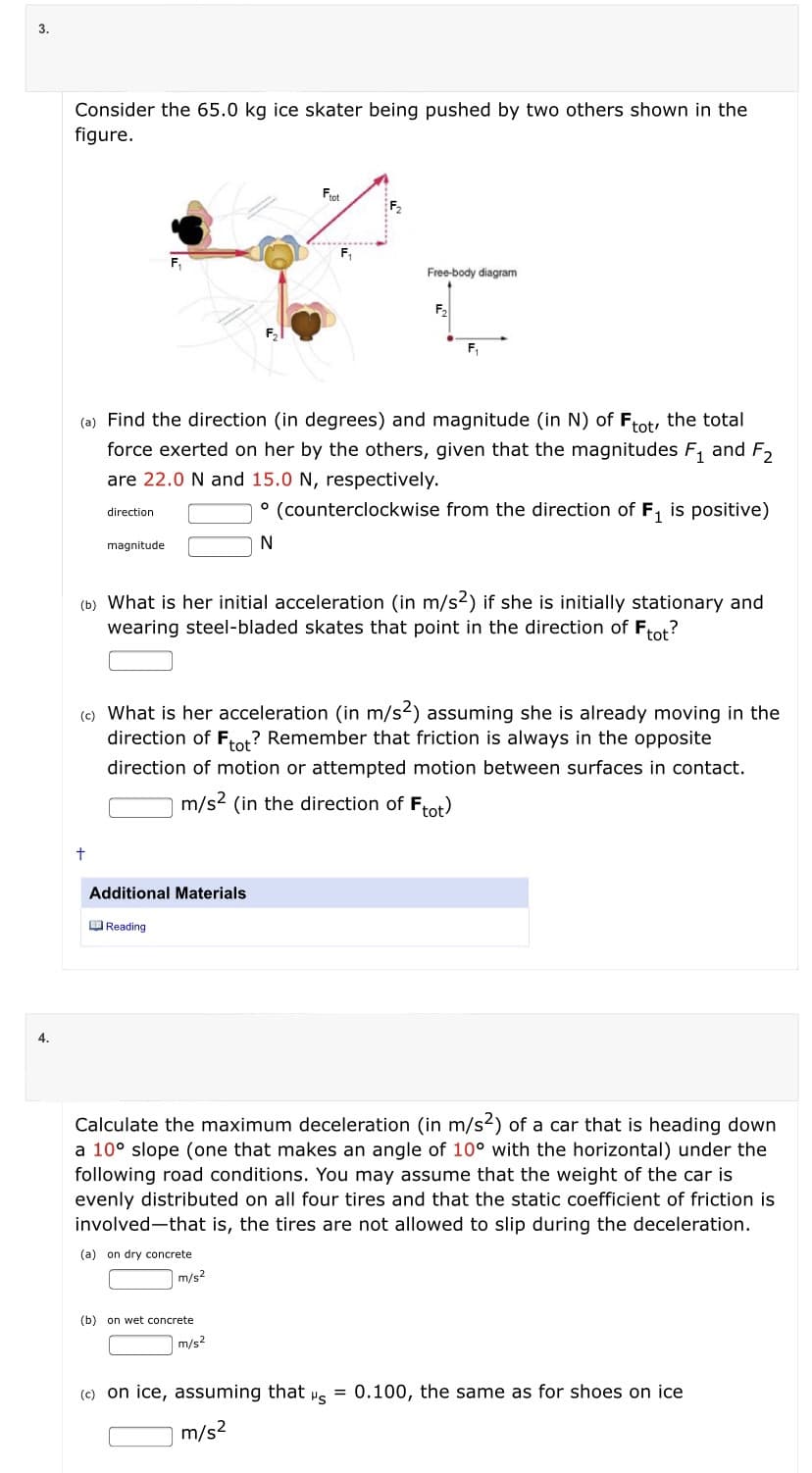 3.
Consider the 65.0 kg ice skater being pushed by two others shown in the
figure.
Frot
F2
F,
Free-body diagram
F,
F,
(a) Find the direction (in degrees) and magnitude (in N) of Frot, the total
force exerted on her by the others, given that the magnitudes F, and F2
are 22.0 N and 15.0 N, respectively.
° (counterclockwise from the direction of F, is positive)
direction
magnitude
N
(b) What is her initial acceleration (in m/s2) if she is initially stationary and
wearing steel-bladed skates that point in the direction of Frot?
(e) What is her acceleration (in m/s2) assuming she is already moving in the
direction of Frot? Remember that friction is always in the opposite
direction of motion or attempted motion between surfaces in contact.
m/s2 (in the direction of Frot)
Additional Materials
O Reading
4.
Calculate the maximum deceleration (in m/s2) of a car that is heading down
a 10° slope (one that makes an angle of 10° with the horizontal) under the
following road conditions. You may assume that the weight of the car is
evenly distributed on all four tires and that the static coefficient of friction is
involved-that is, the tires are not allowed to slip during the deceleration.
(a) on dry concrete
m/s2
(b)
on wet concrete
m/s?
(c) on ice, assuming that
"s
= 0.100, the same as for shoes on ice
m/s2
