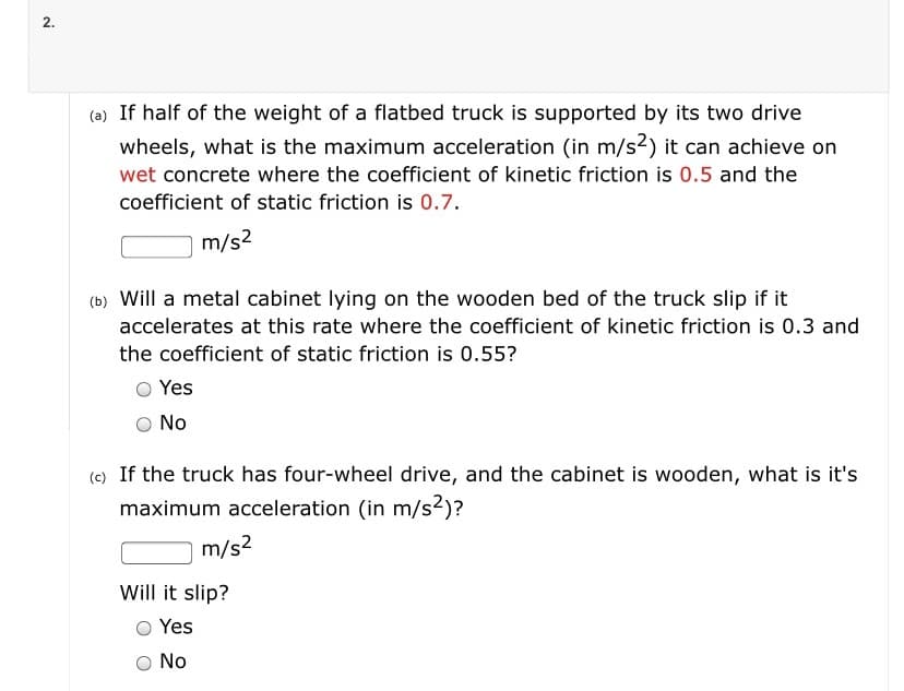 2.
(a) If half of the weight of a flatbed truck is supported by its two drive
wheels, what is the maximum acceleration (in m/s2) it can achieve on
wet concrete where the coefficient of kinetic friction is 0.5 and the
coefficient of static friction is 0.7.
m/s2
(b) Will a metal cabinet lying on the wooden bed of the truck slip if it
accelerates at this rate where the coefficient of kinetic friction is 0.3 and
the coefficient of static friction is 0.55?
Yes
No
(c) If the truck has four-wheel drive, and the cabinet is wooden, what is it's
maximum acceleration (in m/s²)?
m/s2
Will it slip?
Yes
No
