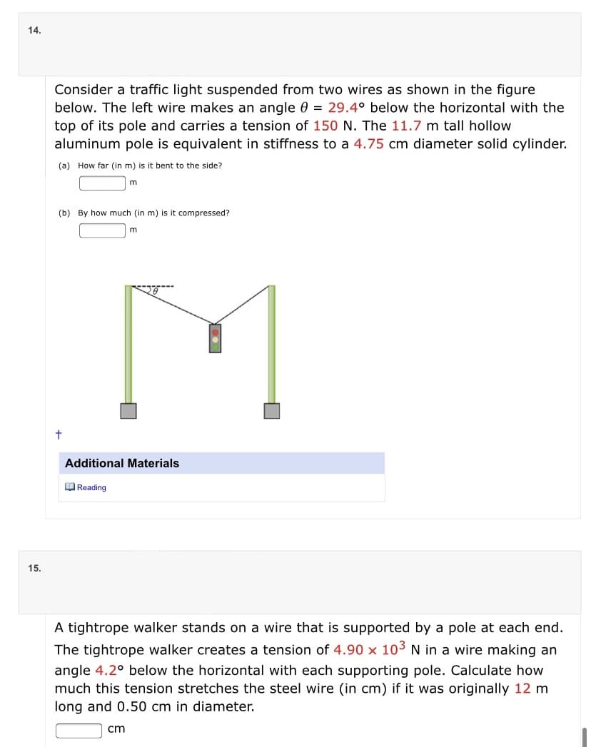 14.
Consider a traffic light suspended from two wires as shown in the figure
below. The left wire makes an angle 0 = 29.4° below the horizontal with the
top of its pole and carries a tension of 150 N. The 11.7 m tall hollow
aluminum pole is equivalent in stiffness to a 4.75 cm diameter solid cylinder.
(a) How far (in m) is it bent to the side?
m
(b) By how much (in m) is it compressed?
M
Additional Materials
EO Reading
15.
A tightrope walker stands on a wire that is supported by a pole at each end.
The tightrope walker creates a tension of 4.90 x 103 N in a wire making an
angle 4.2° below the horizontal with each supporting pole. Calculate how
much this tension stretches the steel wire (in cm) if it was originally 12 m
long and 0.50 cm in diameter.
cm
