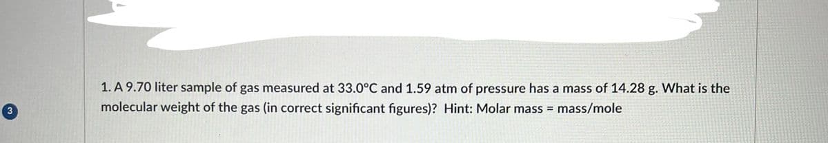 3
1. A 9.70 liter sample of gas measured at 33.0°C and 1.59 atm of pressure has a mass of 14.28 g. What is the
molecular weight of the gas (in correct significant figures)? Hint: Molar mass = mass/mole