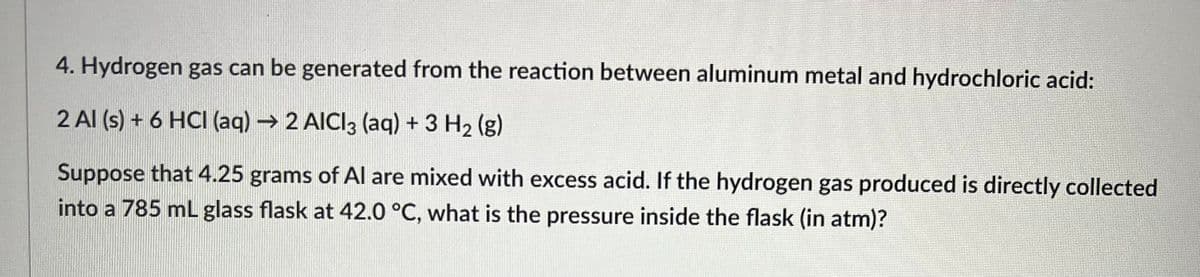 4. Hydrogen gas can be generated from the reaction between aluminum metal and hydrochloric acid:
2 Al(s) + 6 HCI (aq) → 2 AICI3 (aq) + 3 H₂ (g)
Suppose that 4.25 grams of Al are mixed with excess acid. If the hydrogen gas produced is directly collected
into a 785 mL glass flask at 42.0 °C, what is the pressure inside the flask (in atm)?
