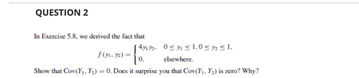 QUESTION 2
In Exercise 5.8, we derived the fact that
4y1 Y2. 0< y < 1,0 < y, < 1,
0.
f(y1. y2) =
elsewhere.
Show that Cov(Y,, Y,) = 0. Does it surprise you that Cov(Y,, Y2) is zero? Why?
