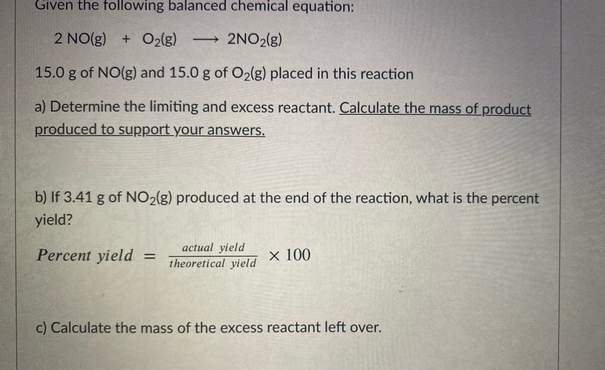 Given the following balanced chemical equation:
2 NO(g)
+ O2(g)
2NO2(g)
>
15.0 g of NO(g) and 15.0 g of O2(g) placed in this reaction
a) Determine the limiting and excess reactant. Calculate the mass ofproduct
produced to support your answers.
b) If 3.41 g of NO2(g) produced at the end of the reaction, what is the percent
yield?
actual yield
Percent yield
× 100
theoretical yield
c) Calculate the mass of the excess reactant left over.
